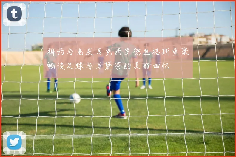 梅西与老友马克西罗德里格斯重聚畅谈足球与马黛茶的美好回忆