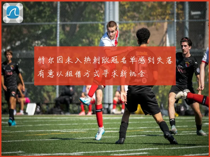 特尔因未入热刺欧冠名单感到失落有意以租借方式寻求新机会
