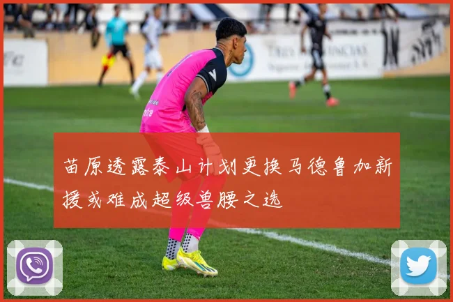 苗原透露泰山计划更换马德鲁加新援或难成超级兽腰之选