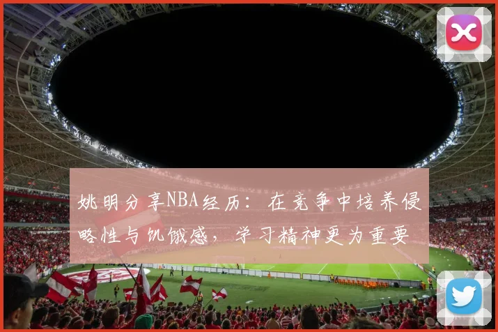 姚明分享NBA经历：在竞争中培养侵略性与饥饿感，学习精神更为重要