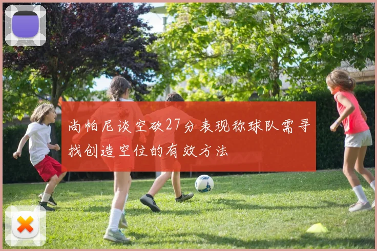 尚帕尼谈空砍27分表现称球队需寻找创造空位的有效方法