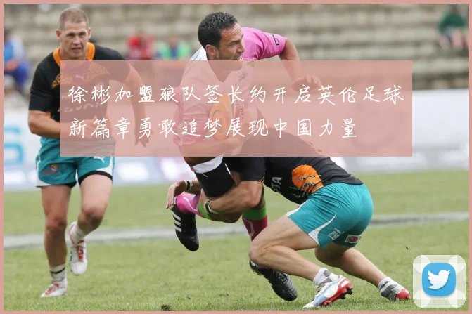 徐彬加盟狼队签长约开启英伦足球新篇章勇敢追梦展现中国力量