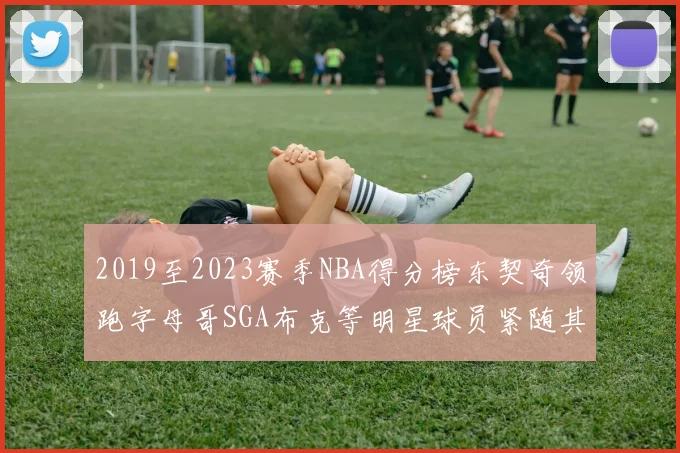 2019至2023赛季NBA得分榜东契奇领跑字母哥SGA布克等明星球员紧随其后