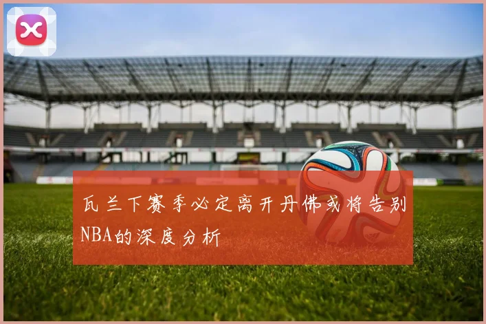 瓦兰下赛季必定离开丹佛或将告别NBA的深度分析