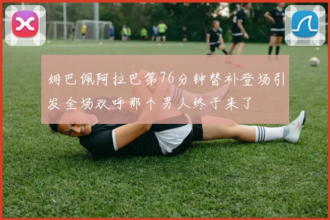 姆巴佩阿拉巴第76分钟替补登场引发全场欢呼那个男人终于来了