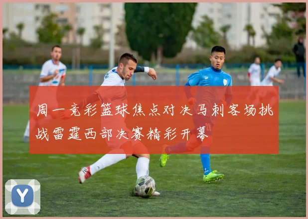 周一竞彩篮球焦点对决马刺客场挑战雷霆西部决赛精彩开幕