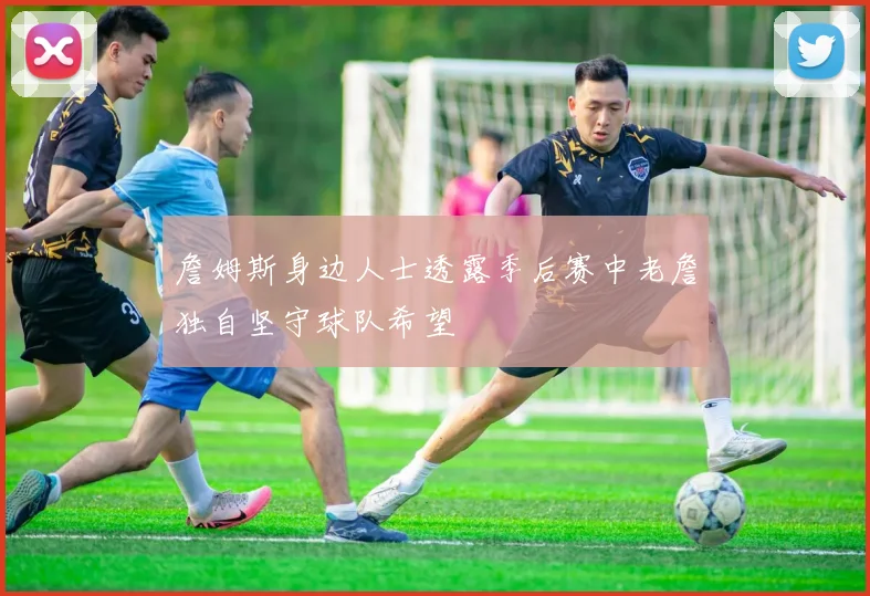 詹姆斯身边人士透露季后赛中老詹独自坚守球队希望