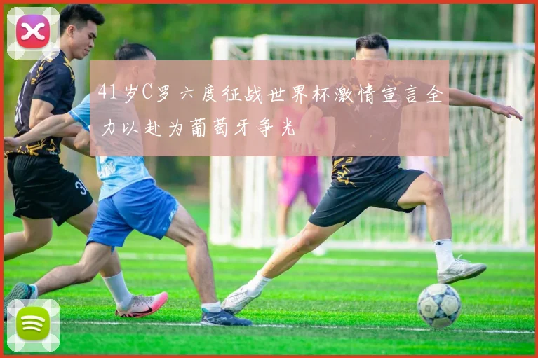 41岁C罗六度征战世界杯激情宣言全力以赴为葡萄牙争光