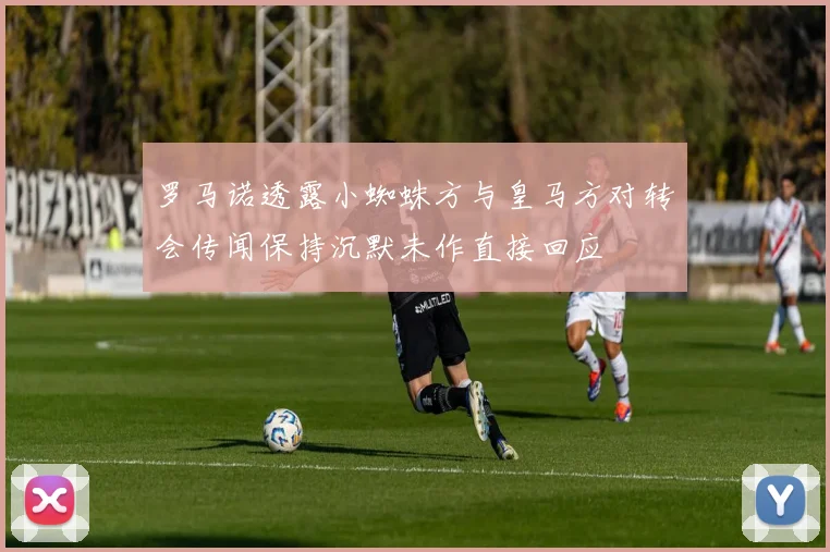罗马诺透露小蜘蛛方与皇马方对转会传闻保持沉默未作直接回应