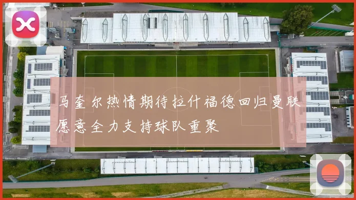 马奎尔热情期待拉什福德回归曼联愿意全力支持球队重聚