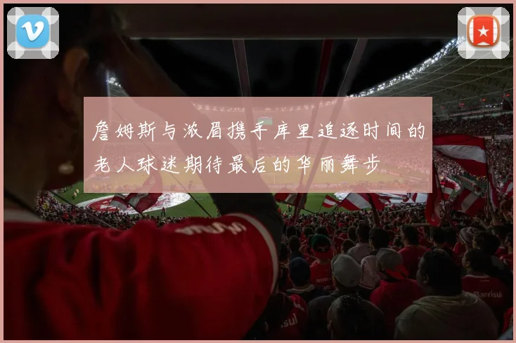 詹姆斯与浓眉携手库里追逐时间的老人球迷期待最后的华丽舞步