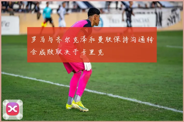 罗马与齐尔克泽和曼联保持沟通转会成败取决于卡里克