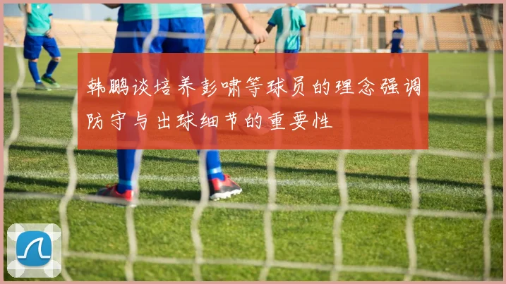 韩鹏谈培养彭啸等球员的理念强调防守与出球细节的重要性