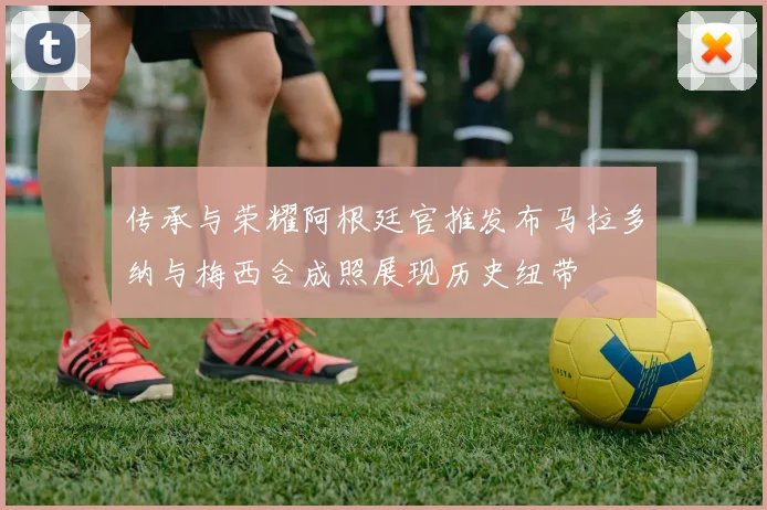 传承与荣耀阿根廷官推发布马拉多纳与梅西合成照展现历史纽带
