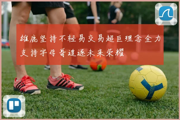 雄鹿坚持不轻易交易超巨理念全力支持字母哥追逐未来荣耀